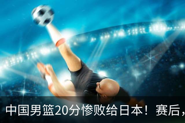 中国男篮20分惨败给日本！赛后，中国队队长胡明轩最新采访出炉，听听他说了啥
